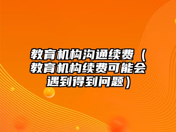 教育機構溝通續(xù)費（教育機構續(xù)費可能會遇到得到問題）