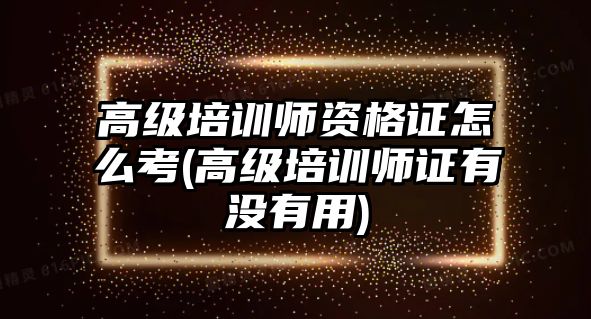 高級培訓師資格證怎么考(高級培訓師證有沒有用)