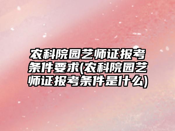 農科院園藝師證報考條件要求(農科院園藝師證報考條件是什么)