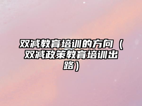 雙減教育培訓(xùn)的方向（雙減政策教育培訓(xùn)出路）