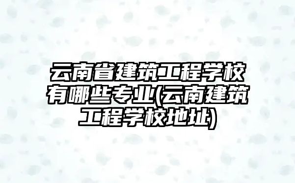 云南省建筑工程學校有哪些專業(yè)(云南建筑工程學校地址)