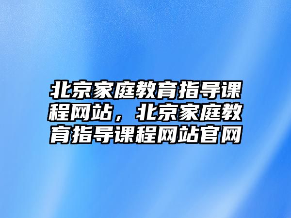 北京家庭教育指導(dǎo)課程網(wǎng)站，北京家庭教育指導(dǎo)課程網(wǎng)站官網(wǎng)