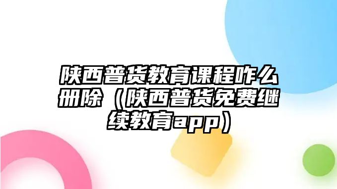 陜西普貨教育課程咋么冊(cè)除（陜西普貨免費(fèi)繼續(xù)教育app）