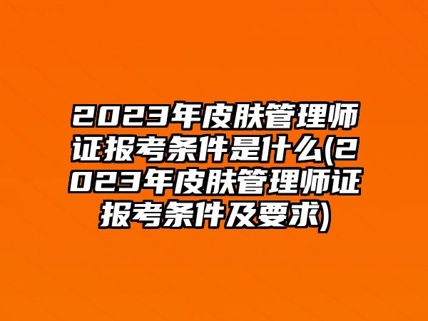 2023年皮膚管理師證報考條件是什么(2023年皮膚管理師證報考條件及要求)