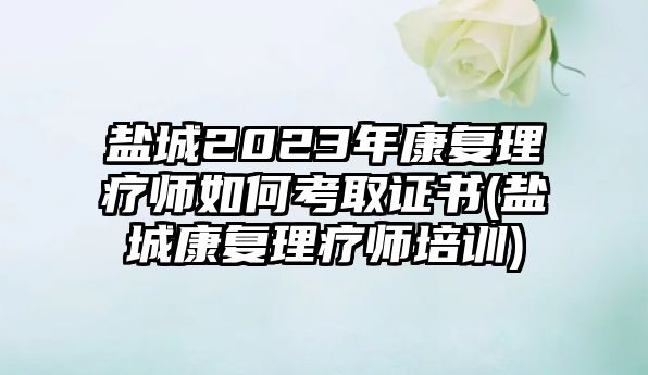 鹽城2023年康復(fù)理療師如何考取證書(鹽城康復(fù)理療師培訓(xùn))