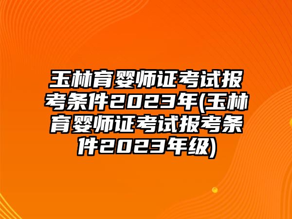 玉林育嬰師證考試報考條件2023年(玉林育嬰師證考試報考條件2023年級)