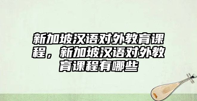 新加坡漢語對外教育課程，新加坡漢語對外教育課程有哪些