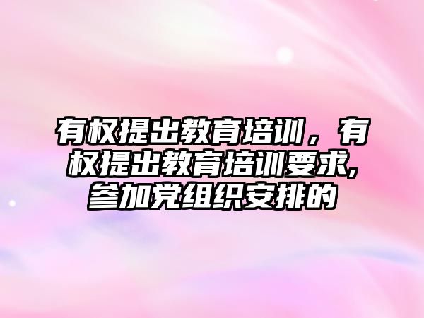 有權提出教育培訓，有權提出教育培訓要求,參加黨組織安排的