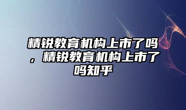 精銳教育機(jī)構(gòu)上市了嗎，精銳教育機(jī)構(gòu)上市了嗎知乎