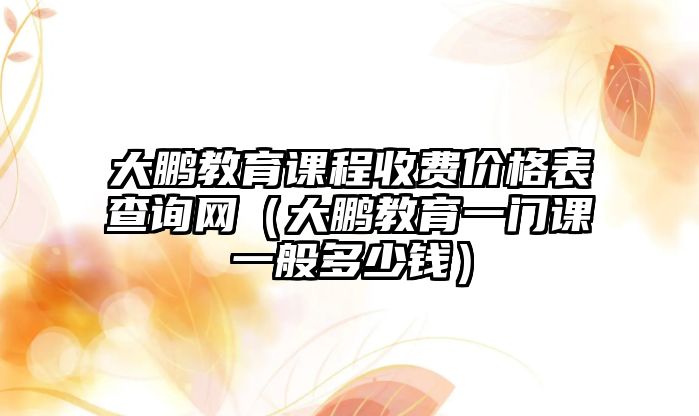 大鵬教育課程收費(fèi)價(jià)格表查詢網(wǎng)（大鵬教育一門課一般多少錢）