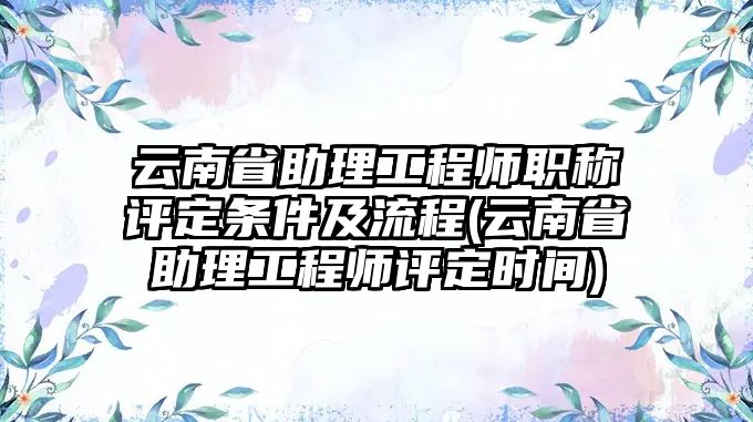 云南省助理工程師職稱(chēng)評(píng)定條件及流程(云南省助理工程師評(píng)定時(shí)間)