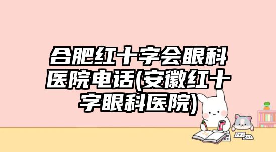 合肥紅十字會眼科醫(yī)院電話(安徽紅十字眼科醫(yī)院)