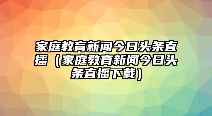 家庭教育新聞今日頭條直播（家庭教育新聞今日頭條直播下載）