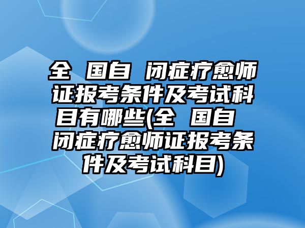 全 國自 閉癥療愈師證報考條件及考試科目有哪些(全 國自 閉癥療愈師證報考條件及考試科目)