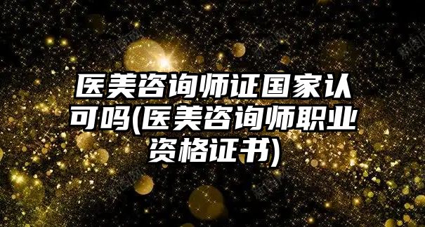 醫(yī)美咨詢師證國家認可嗎(醫(yī)美咨詢師職業(yè)資格證書)