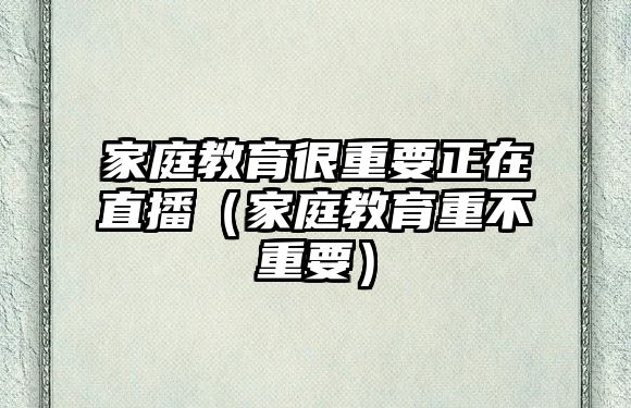 家庭教育很重要正在直播（家庭教育重不重要）