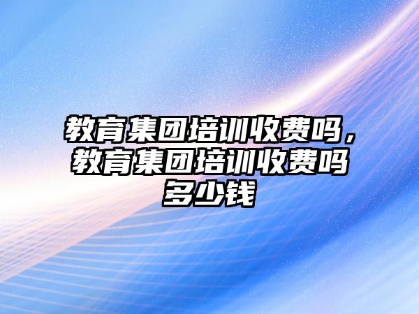 教育集團培訓收費嗎，教育集團培訓收費嗎多少錢