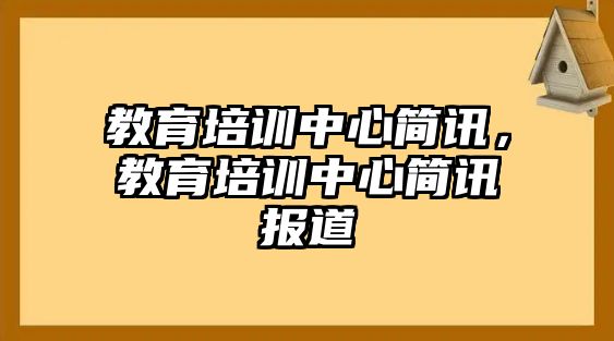 教育培訓(xùn)中心簡(jiǎn)訊，教育培訓(xùn)中心簡(jiǎn)訊報(bào)道