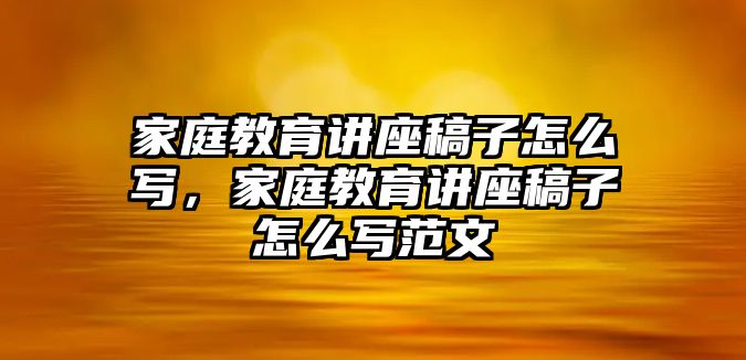 家庭教育講座稿子怎么寫，家庭教育講座稿子怎么寫范文