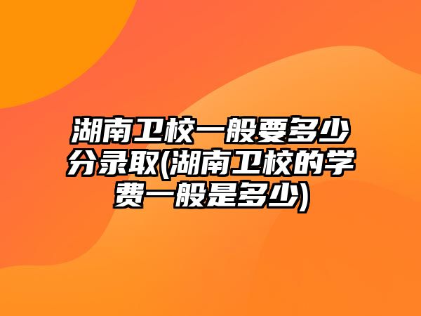 湖南衛(wèi)校一般要多少分錄取(湖南衛(wèi)校的學(xué)費一般是多少)