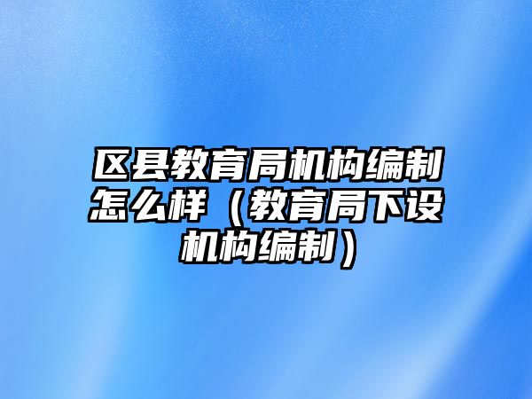 區(qū)縣教育局機構(gòu)編制怎么樣（教育局下設(shè)機構(gòu)編制）