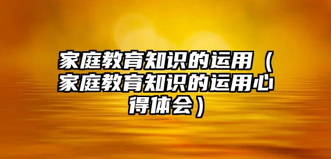 家庭教育知識的運用（家庭教育知識的運用心得體會）