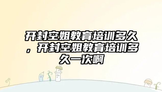 開封空姐教育培訓(xùn)多久，開封空姐教育培訓(xùn)多久一次啊