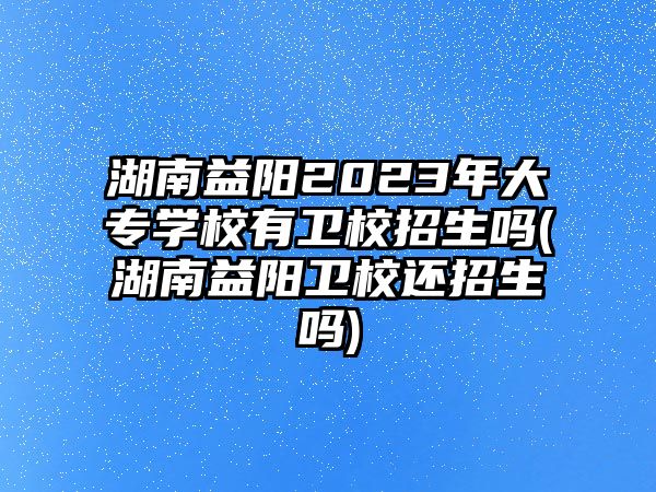 湖南益陽2023年大專學(xué)校有衛(wèi)校招生嗎(湖南益陽衛(wèi)校還招生嗎)