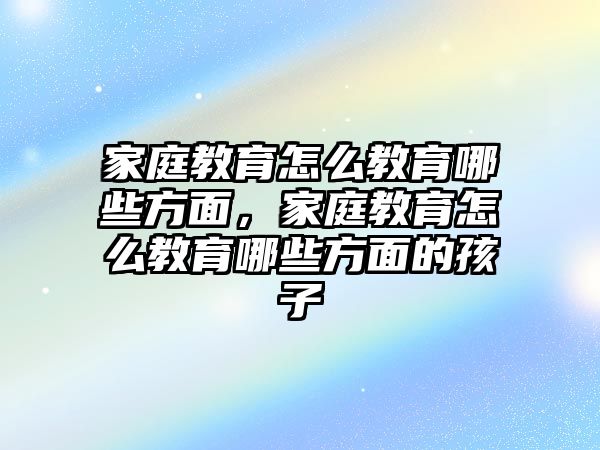 家庭教育怎么教育哪些方面，家庭教育怎么教育哪些方面的孩子