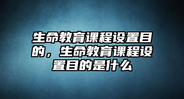 生命教育課程設(shè)置目的，生命教育課程設(shè)置目的是什么