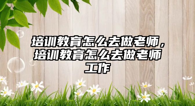 培訓教育怎么去做老師，培訓教育怎么去做老師工作