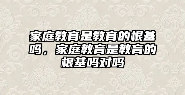 家庭教育是教育的根基嗎，家庭教育是教育的根基嗎對(duì)嗎