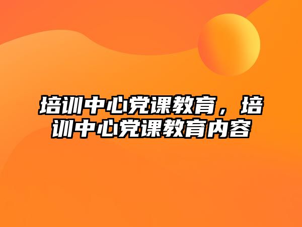 培訓(xùn)中心黨課教育，培訓(xùn)中心黨課教育內(nèi)容