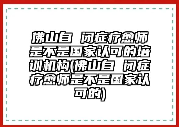 佛山自 閉癥療愈師是不是國家認可的培訓機構(佛山自 閉癥療愈師是不是國家認可的)