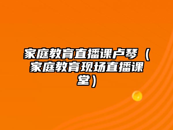 家庭教育直播課盧琴（家庭教育現(xiàn)場(chǎng)直播課堂）