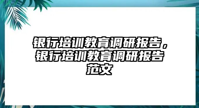 銀行培訓(xùn)教育調(diào)研報告，銀行培訓(xùn)教育調(diào)研報告范文