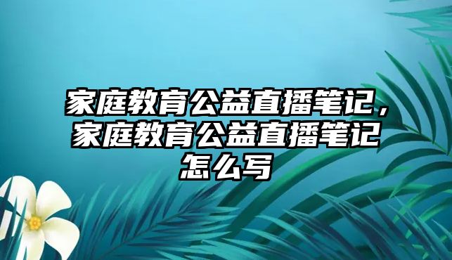 家庭教育公益直播筆記，家庭教育公益直播筆記怎么寫