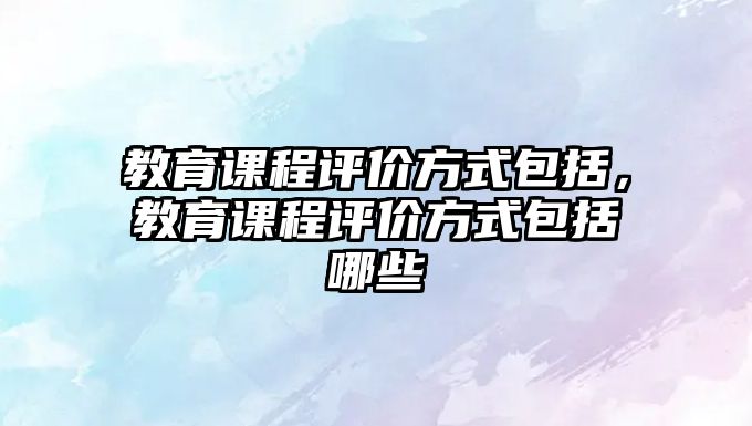 教育課程評價方式包括，教育課程評價方式包括哪些