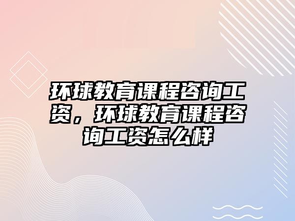 環(huán)球教育課程咨詢工資，環(huán)球教育課程咨詢工資怎么樣