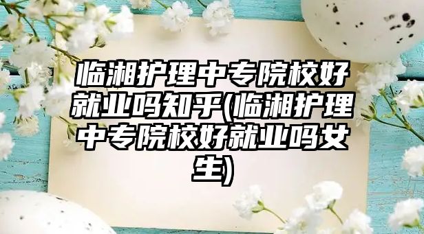 臨湘護(hù)理中專院校好就業(yè)嗎知乎(臨湘護(hù)理中專院校好就業(yè)嗎女生)