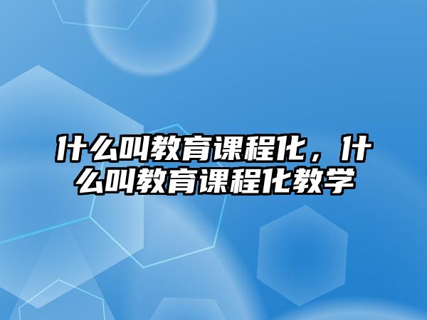 什么叫教育課程化，什么叫教育課程化教學(xué)