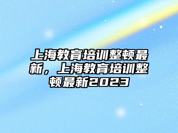 上海教育培訓(xùn)整頓最新，上海教育培訓(xùn)整頓最新2023