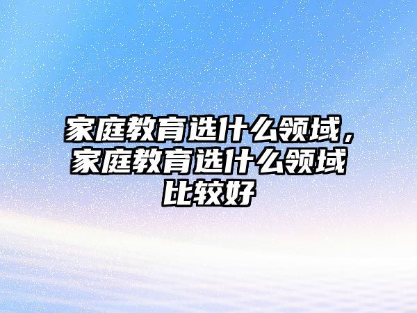 家庭教育選什么領域，家庭教育選什么領域比較好