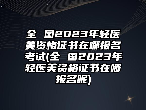 全 國2023年輕醫(yī)美資格證書在哪報名考試(全 國2023年輕醫(yī)美資格證書在哪報名呢)