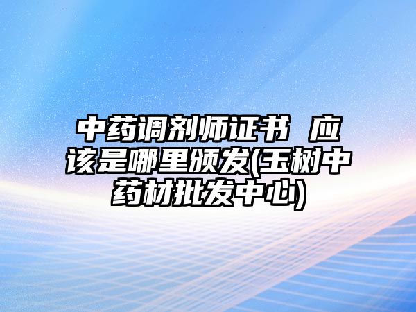 中藥調(diào)劑師證書 應(yīng)該是哪里頒發(fā)(玉樹中藥材批發(fā)中心)