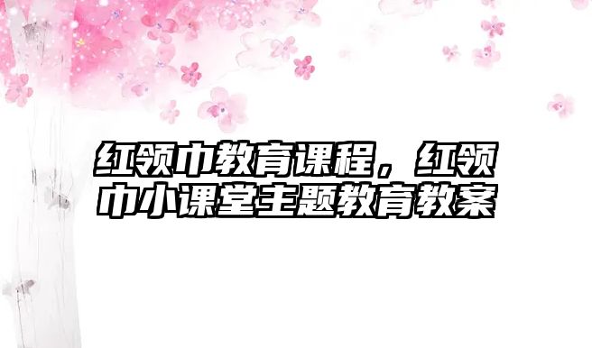 紅領(lǐng)巾教育課程，紅領(lǐng)巾小課堂主題教育教案