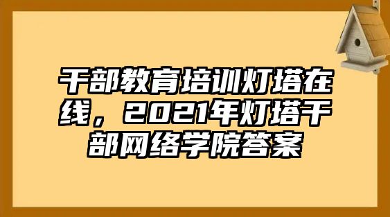 干部教育培訓(xùn)燈塔在線，2021年燈塔干部網(wǎng)絡(luò)學(xué)院答案