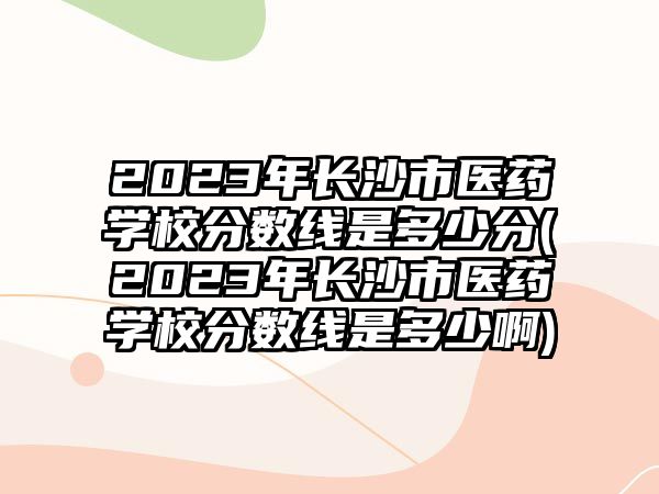 2023年長(zhǎng)沙市醫(yī)藥學(xué)校分?jǐn)?shù)線是多少分(2023年長(zhǎng)沙市醫(yī)藥學(xué)校分?jǐn)?shù)線是多少啊)