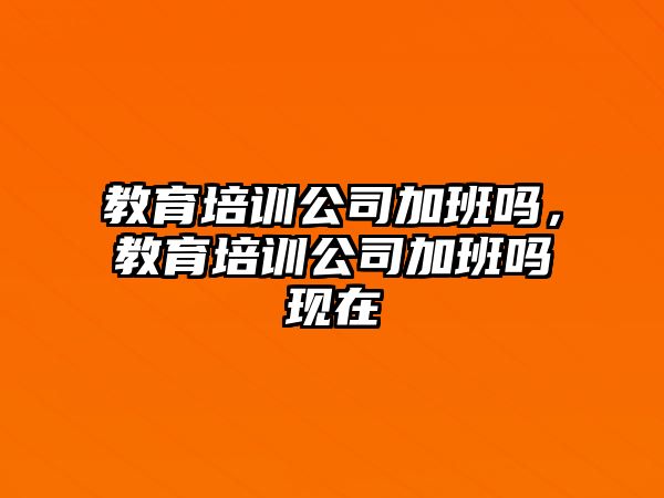 教育培訓(xùn)公司加班嗎，教育培訓(xùn)公司加班嗎現(xiàn)在