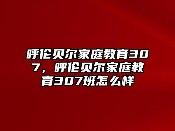 呼倫貝爾家庭教育307，呼倫貝爾家庭教育307班怎么樣